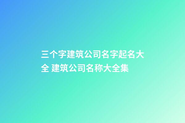 三个字建筑公司名字起名大全 建筑公司名称大全集-第1张-公司起名-玄机派